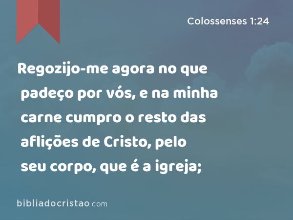 Regozijo-me agora no que padeço por vós, e na minha carne cumpro o resto das aflições de Cristo, pelo seu corpo, que é a igreja; - Colossenses 1:24