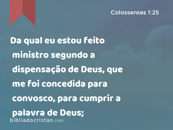 Da qual eu estou feito ministro segundo a dispensação de Deus, que me foi concedida para convosco, para cumprir a palavra de Deus; - Colossenses 1:25