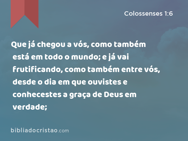 Que já chegou a vós, como também está em todo o mundo; e já vai frutificando, como também entre vós, desde o dia em que ouvistes e conhecestes a graça de Deus em verdade; - Colossenses 1:6