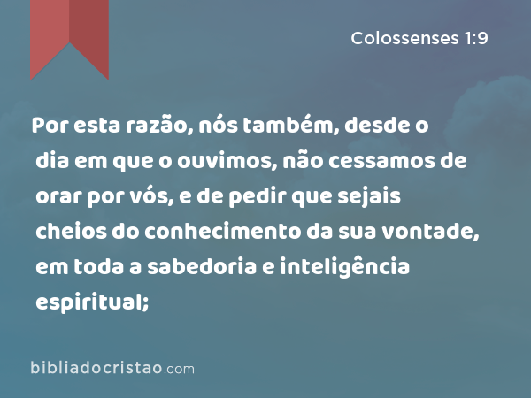 Por esta razão, nós também, desde o dia em que o ouvimos, não cessamos de orar por vós, e de pedir que sejais cheios do conhecimento da sua vontade, em toda a sabedoria e inteligência espiritual; - Colossenses 1:9