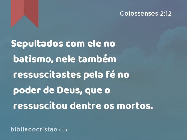 Sepultados com ele no batismo, nele também ressuscitastes pela fé no poder de Deus, que o ressuscitou dentre os mortos. - Colossenses 2:12