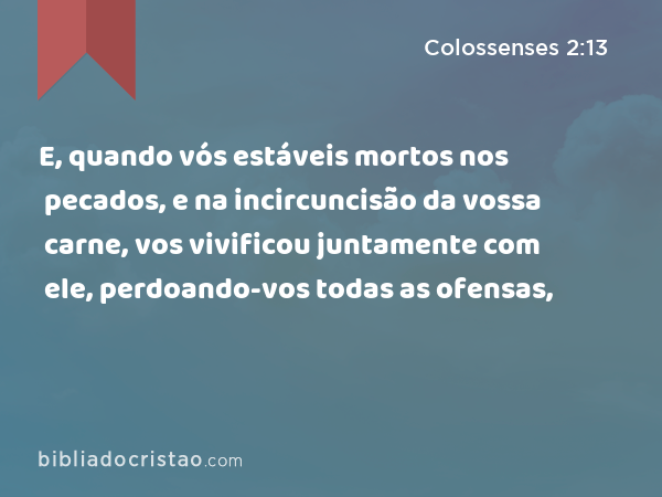 E, quando vós estáveis mortos nos pecados, e na incircuncisão da vossa carne, vos vivificou juntamente com ele, perdoando-vos todas as ofensas, - Colossenses 2:13