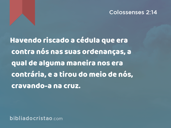 Havendo riscado a cédula que era contra nós nas suas ordenanças, a qual de alguma maneira nos era contrária, e a tirou do meio de nós, cravando-a na cruz. - Colossenses 2:14