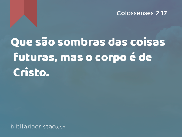 Que são sombras das coisas futuras, mas o corpo é de Cristo. - Colossenses 2:17