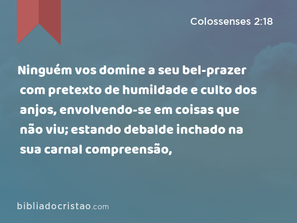 Ninguém vos domine a seu bel-prazer com pretexto de humildade e culto dos anjos, envolvendo-se em coisas que não viu; estando debalde inchado na sua carnal compreensão, - Colossenses 2:18