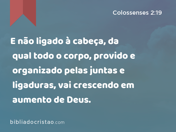 E não ligado à cabeça, da qual todo o corpo, provido e organizado pelas juntas e ligaduras, vai crescendo em aumento de Deus. - Colossenses 2:19