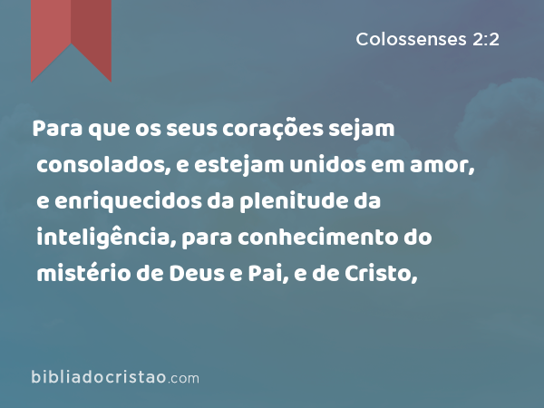 Para que os seus corações sejam consolados, e estejam unidos em amor, e enriquecidos da plenitude da inteligência, para conhecimento do mistério de Deus e Pai, e de Cristo, - Colossenses 2:2