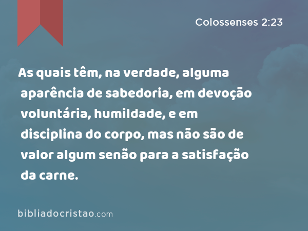 As quais têm, na verdade, alguma aparência de sabedoria, em devoção voluntária, humildade, e em disciplina do corpo, mas não são de valor algum senão para a satisfação da carne. - Colossenses 2:23