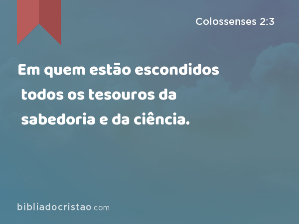 Em quem estão escondidos todos os tesouros da sabedoria e da ciência. - Colossenses 2:3