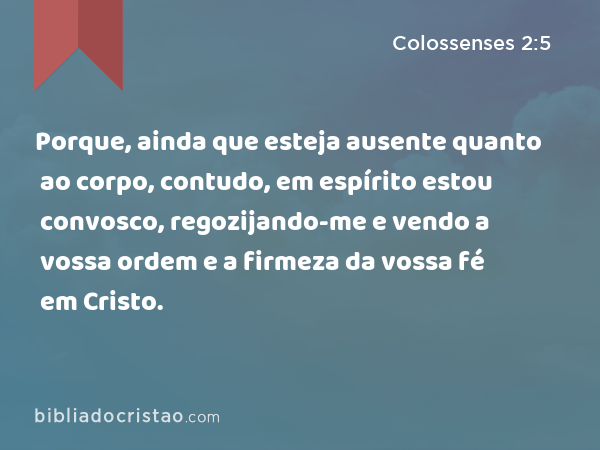 Porque, ainda que esteja ausente quanto ao corpo, contudo, em espírito estou convosco, regozijando-me e vendo a vossa ordem e a firmeza da vossa fé em Cristo. - Colossenses 2:5