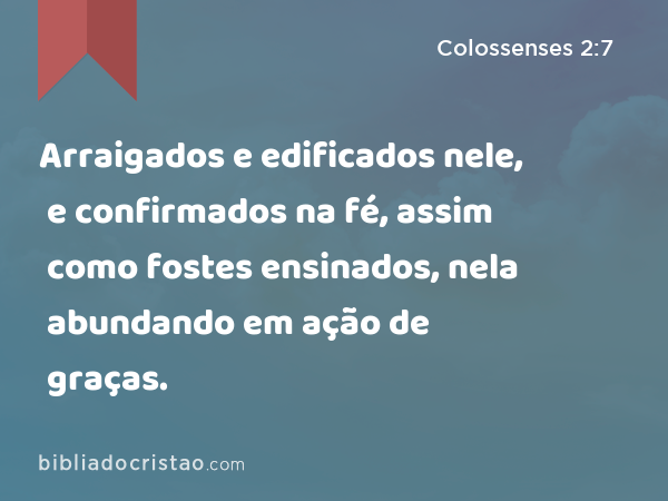 Arraigados e edificados nele, e confirmados na fé, assim como fostes ensinados, nela abundando em ação de graças. - Colossenses 2:7