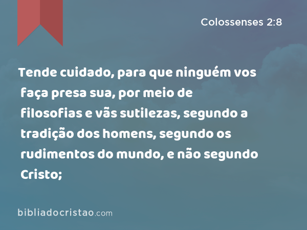 Tende cuidado, para que ninguém vos faça presa sua, por meio de filosofias e vãs sutilezas, segundo a tradição dos homens, segundo os rudimentos do mundo, e não segundo Cristo; - Colossenses 2:8