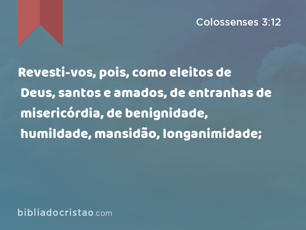 Revesti-vos, pois, como eleitos de Deus, santos e amados, de entranhas de misericórdia, de benignidade, humildade, mansidão, longanimidade; - Colossenses 3:12