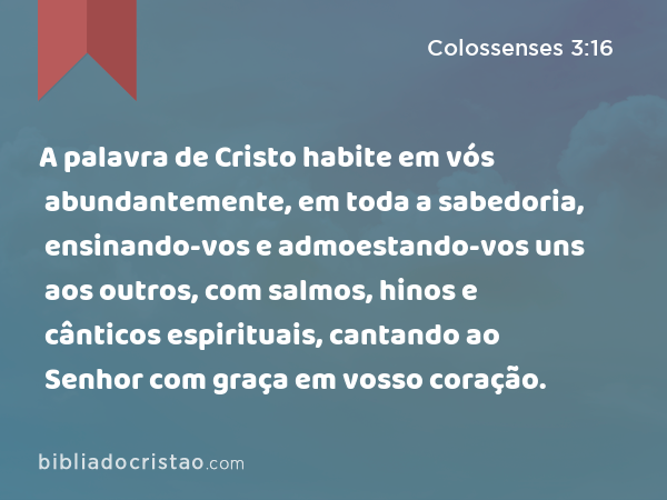 A palavra de Cristo habite em vós abundantemente, em toda a sabedoria, ensinando-vos e admoestando-vos uns aos outros, com salmos, hinos e cânticos espirituais, cantando ao Senhor com graça em vosso coração. - Colossenses 3:16