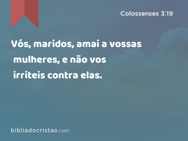 Vós, maridos, amai a vossas mulheres, e não vos irriteis contra elas. - Colossenses 3:19