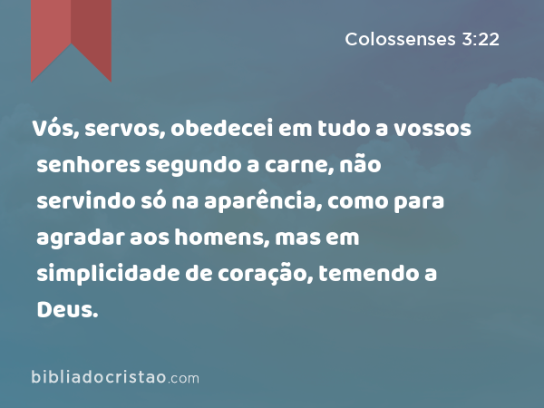 Vós, servos, obedecei em tudo a vossos senhores segundo a carne, não servindo só na aparência, como para agradar aos homens, mas em simplicidade de coração, temendo a Deus. - Colossenses 3:22