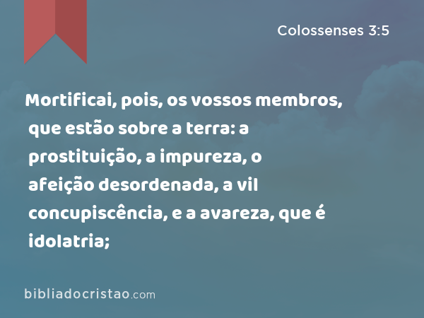 Mortificai, pois, os vossos membros, que estão sobre a terra: a prostituição, a impureza, o afeição desordenada, a vil concupiscência, e a avareza, que é idolatria; - Colossenses 3:5