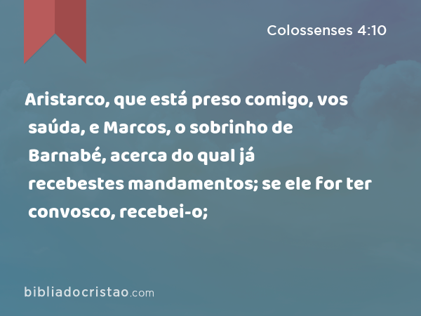 Aristarco, que está preso comigo, vos saúda, e Marcos, o sobrinho de Barnabé, acerca do qual já recebestes mandamentos; se ele for ter convosco, recebei-o; - Colossenses 4:10