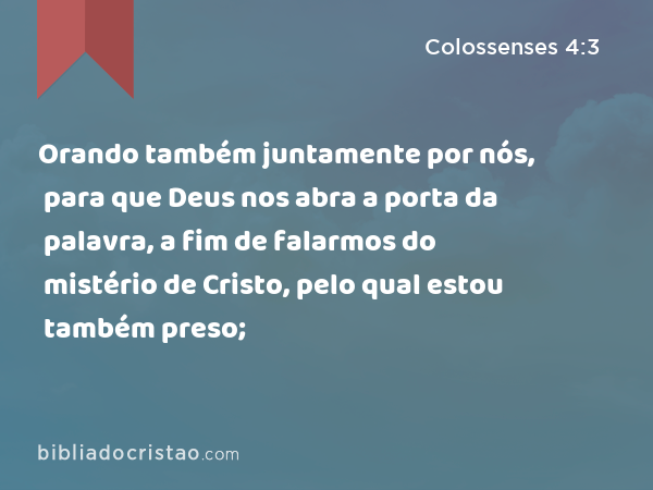 Orando também juntamente por nós, para que Deus nos abra a porta da palavra, a fim de falarmos do mistério de Cristo, pelo qual estou também preso; - Colossenses 4:3