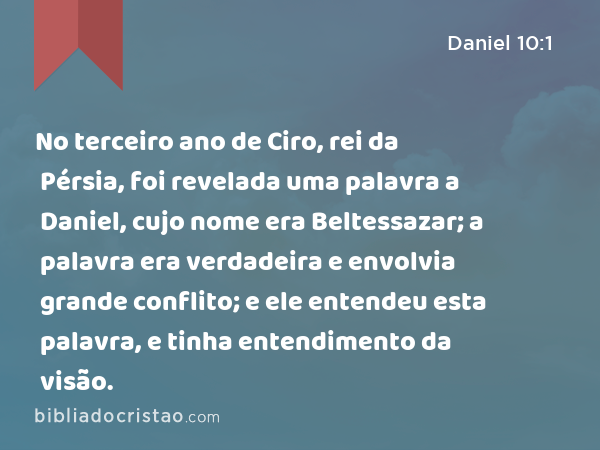 No terceiro ano de Ciro, rei da Pérsia, foi revelada uma palavra a Daniel, cujo nome era Beltessazar; a palavra era verdadeira e envolvia grande conflito; e ele entendeu esta palavra, e tinha entendimento da visão. - Daniel 10:1