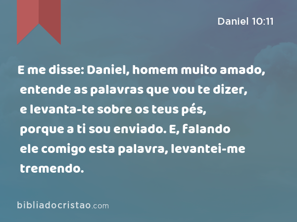 E me disse: Daniel, homem muito amado, entende as palavras que vou te dizer, e levanta-te sobre os teus pés, porque a ti sou enviado. E, falando ele comigo esta palavra, levantei-me tremendo. - Daniel 10:11