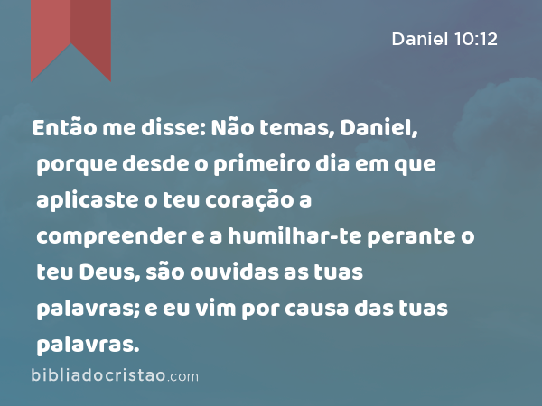 Então me disse: Não temas, Daniel, porque desde o primeiro dia em que aplicaste o teu coração a compreender e a humilhar-te perante o teu Deus, são ouvidas as tuas palavras; e eu vim por causa das tuas palavras. - Daniel 10:12