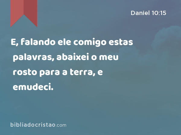 E, falando ele comigo estas palavras, abaixei o meu rosto para a terra, e emudeci. - Daniel 10:15