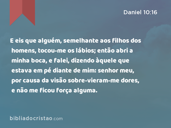 E eis que alguém, semelhante aos filhos dos homens, tocou-me os lábios; então abri a minha boca, e falei, dizendo àquele que estava em pé diante de mim: senhor meu, por causa da visão sobre-vieram-me dores, e não me ficou força alguma. - Daniel 10:16