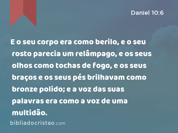 E o seu corpo era como berilo, e o seu rosto parecia um relâmpago, e os seus olhos como tochas de fogo, e os seus braços e os seus pés brilhavam como bronze polido; e a voz das suas palavras era como a voz de uma multidão. - Daniel 10:6