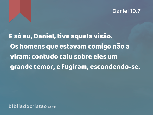 E só eu, Daniel, tive aquela visão. Os homens que estavam comigo não a viram; contudo caiu sobre eles um grande temor, e fugiram, escondendo-se. - Daniel 10:7