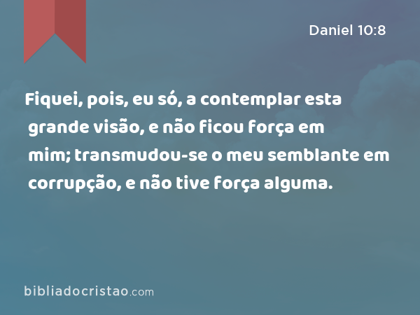 Fiquei, pois, eu só, a contemplar esta grande visão, e não ficou força em mim; transmudou-se o meu semblante em corrupção, e não tive força alguma. - Daniel 10:8