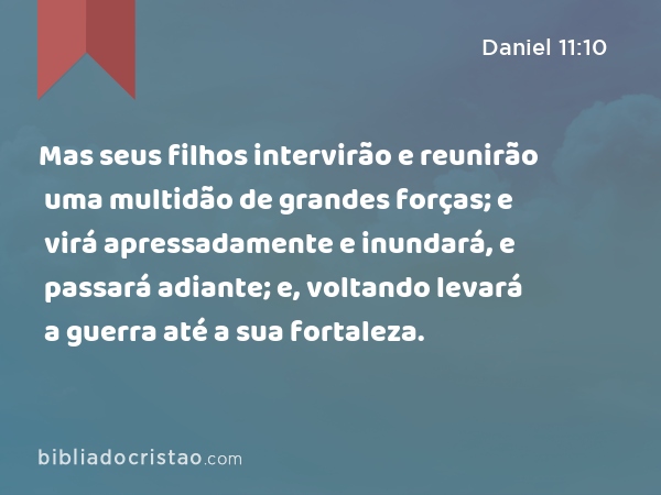 Mas seus filhos intervirão e reunirão uma multidão de grandes forças; e virá apressadamente e inundará, e passará adiante; e, voltando levará a guerra até a sua fortaleza. - Daniel 11:10