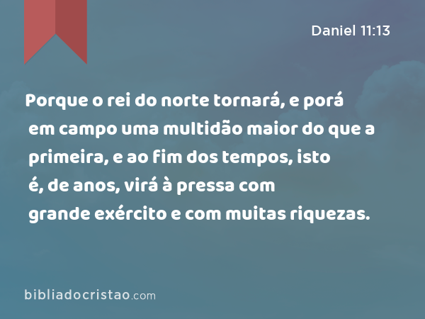 Porque o rei do norte tornará, e porá em campo uma multidão maior do que a primeira, e ao fim dos tempos, isto é, de anos, virá à pressa com grande exército e com muitas riquezas. - Daniel 11:13