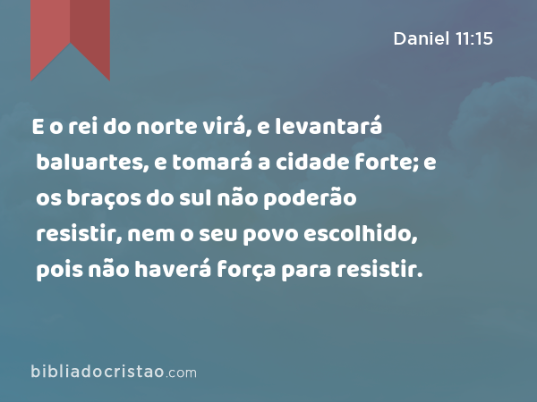 E o rei do norte virá, e levantará baluartes, e tomará a cidade forte; e os braços do sul não poderão resistir, nem o seu povo escolhido, pois não haverá força para resistir. - Daniel 11:15