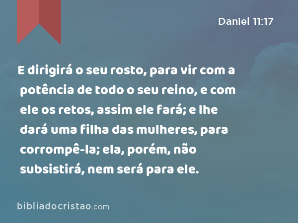 E dirigirá o seu rosto, para vir com a potência de todo o seu reino, e com ele os retos, assim ele fará; e lhe dará uma filha das mulheres, para corrompê-la; ela, porém, não subsistirá, nem será para ele. - Daniel 11:17