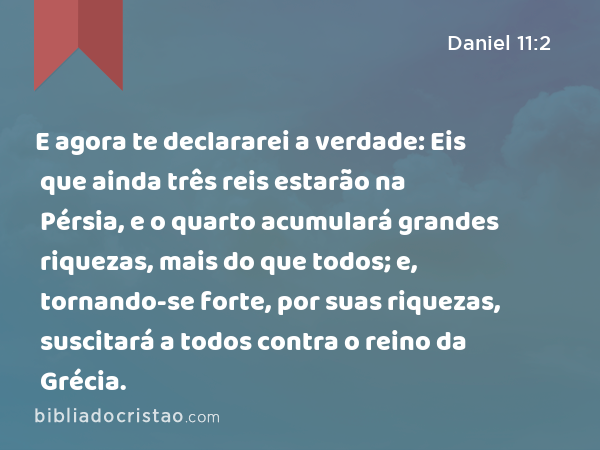 E agora te declararei a verdade: Eis que ainda três reis estarão na Pérsia, e o quarto acumulará grandes riquezas, mais do que todos; e, tornando-se forte, por suas riquezas, suscitará a todos contra o reino da Grécia. - Daniel 11:2