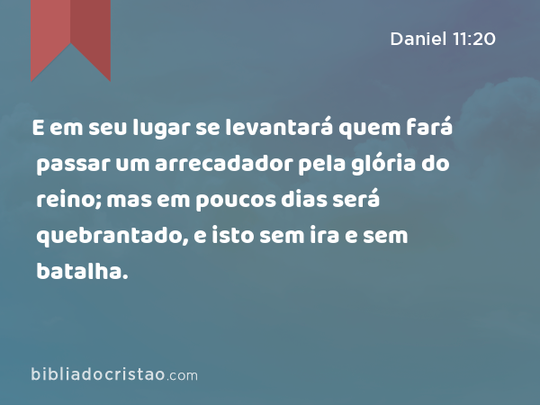 E em seu lugar se levantará quem fará passar um arrecadador pela glória do reino; mas em poucos dias será quebrantado, e isto sem ira e sem batalha. - Daniel 11:20