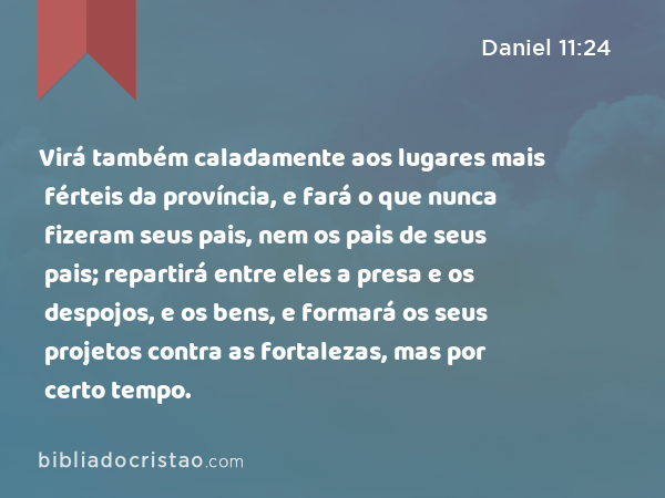 Virá também caladamente aos lugares mais férteis da província, e fará o que nunca fizeram seus pais, nem os pais de seus pais; repartirá entre eles a presa e os despojos, e os bens, e formará os seus projetos contra as fortalezas, mas por certo tempo. - Daniel 11:24