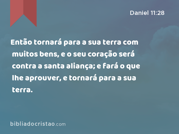 Então tornará para a sua terra com muitos bens, e o seu coração será contra a santa aliança; e fará o que lhe aprouver, e tornará para a sua terra. - Daniel 11:28