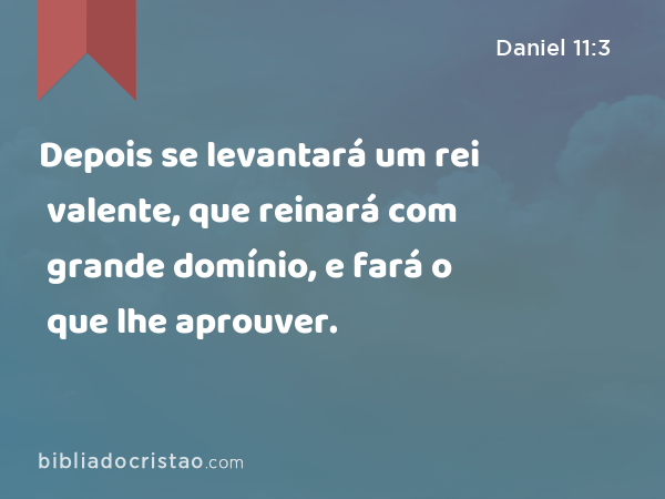 Depois se levantará um rei valente, que reinará com grande domínio, e fará o que lhe aprouver. - Daniel 11:3