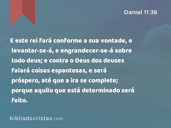 E este rei fará conforme a sua vontade, e levantar-se-á, e engrandecer-se-á sobre todo deus; e contra o Deus dos deuses falará coisas espantosas, e será próspero, até que a ira se complete; porque aquilo que está determinado será feito. - Daniel 11:36