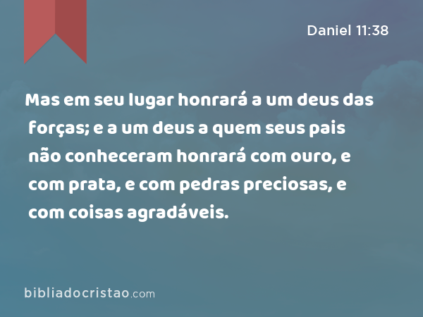 Mas em seu lugar honrará a um deus das forças; e a um deus a quem seus pais não conheceram honrará com ouro, e com prata, e com pedras preciosas, e com coisas agradáveis. - Daniel 11:38