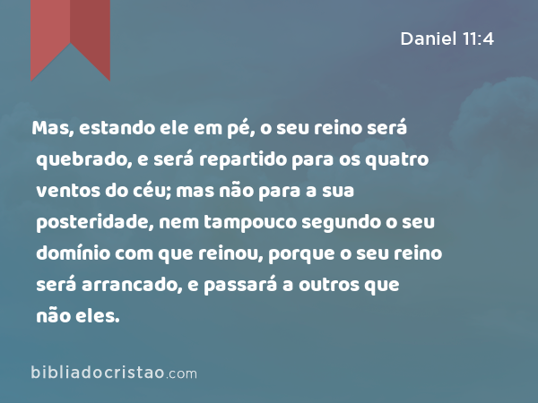 Mas, estando ele em pé, o seu reino será quebrado, e será repartido para os quatro ventos do céu; mas não para a sua posteridade, nem tampouco segundo o seu domínio com que reinou, porque o seu reino será arrancado, e passará a outros que não eles. - Daniel 11:4