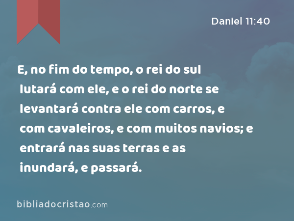 E, no fim do tempo, o rei do sul lutará com ele, e o rei do norte se levantará contra ele com carros, e com cavaleiros, e com muitos navios; e entrará nas suas terras e as inundará, e passará. - Daniel 11:40