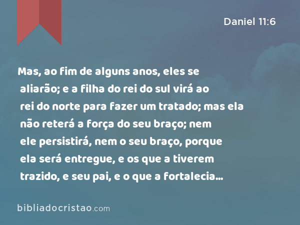 Mas, ao fim de alguns anos, eles se aliarão; e a filha do rei do sul virá ao rei do norte para fazer um tratado; mas ela não reterá a força do seu braço; nem ele persistirá, nem o seu braço, porque ela será entregue, e os que a tiverem trazido, e seu pai, e o que a fortalecia naqueles tempos. - Daniel 11:6