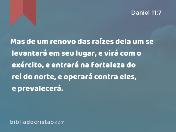 Mas de um renovo das raízes dela um se levantará em seu lugar, e virá com o exército, e entrará na fortaleza do rei do norte, e operará contra eles, e prevalecerá. - Daniel 11:7