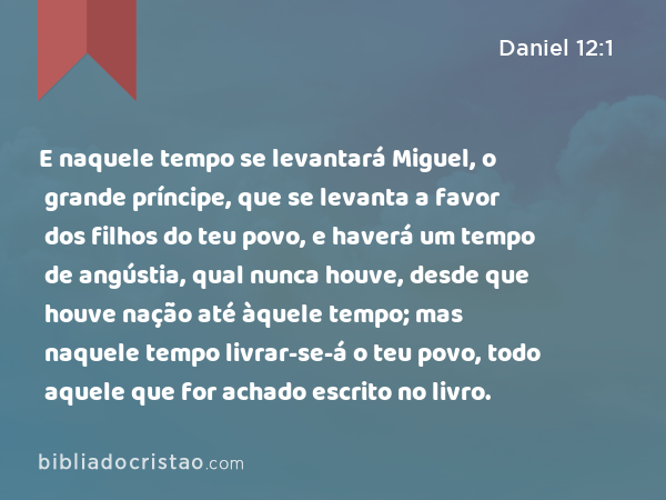 E naquele tempo se levantará Miguel, o grande príncipe, que se levanta a favor dos filhos do teu povo, e haverá um tempo de angústia, qual nunca houve, desde que houve nação até àquele tempo; mas naquele tempo livrar-se-á o teu povo, todo aquele que for achado escrito no livro. - Daniel 12:1