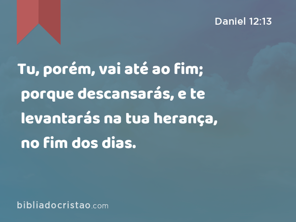 Tu, porém, vai até ao fim; porque descansarás, e te levantarás na tua herança, no fim dos dias. - Daniel 12:13