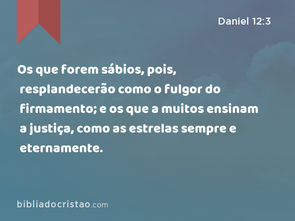 Os que forem sábios, pois, resplandecerão como o fulgor do firmamento; e os que a muitos ensinam a justiça, como as estrelas sempre e eternamente. - Daniel 12:3