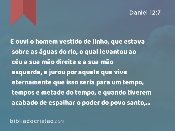 E ouvi o homem vestido de linho, que estava sobre as águas do rio, o qual levantou ao céu a sua mão direita e a sua mão esquerda, e jurou por aquele que vive eternamente que isso seria para um tempo, tempos e metade do tempo, e quando tiverem acabado de espalhar o poder do povo santo, todas estas coisas serão cumpridas. - Daniel 12:7